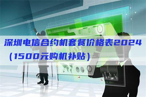 深圳电信合约机套餐价格表2024（1500元购机补贴）