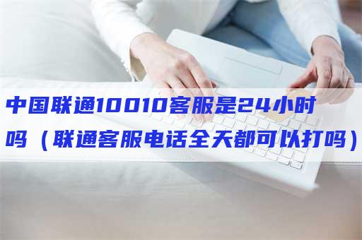 中国联通10010客服是24小时吗（联通客服电话全天都可以打吗）